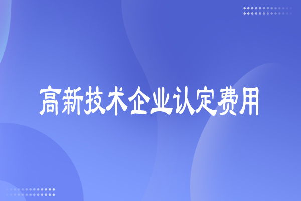 高新技術企業(yè)認定費用多少，有哪些費用