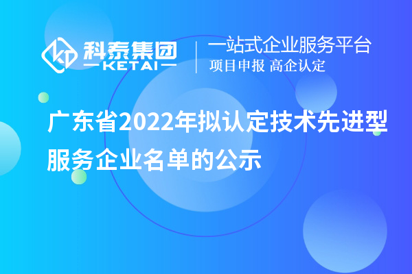 廣東省2022年擬認(rèn)定技術(shù)先進(jìn)型服務(wù)企業(yè)名單的公示