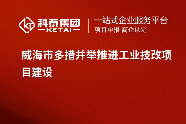 威海市多措并舉推進(jìn)工業(yè)技改項目建設(shè)