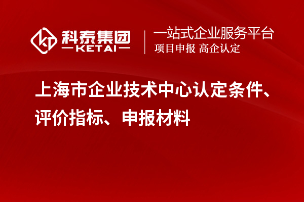 上海市企業(yè)技術(shù)中心認定條件、評價(jià)指標、申報材料