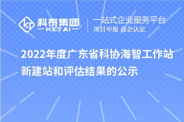 2022年度廣東省科協(xié)海智工作站新建站和評(píng)估結(jié)果的公示