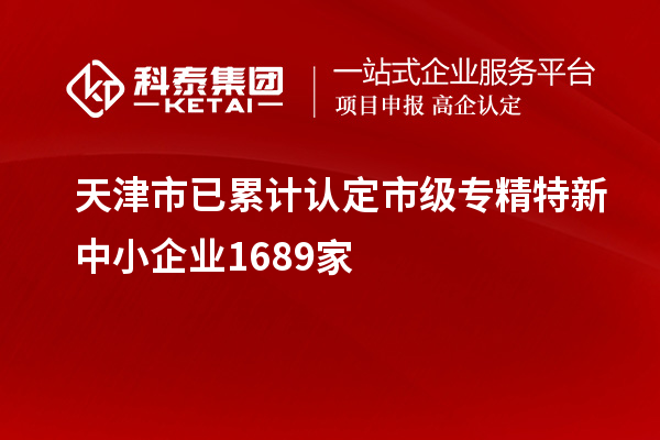 天津市已累計認定市級專(zhuān)精特新中小企業(yè)1689家