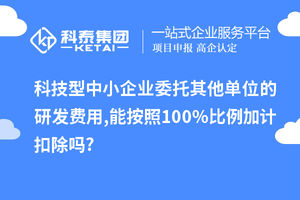 科技型中小企業(yè)委托其他單位的研發(fā)費(fèi)用,能按照100%比例加計(jì)扣除嗎?