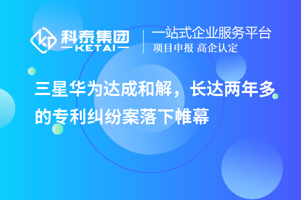 三星華為達成和解，長(cháng)達兩年多的專(zhuān)利糾紛案落下帷幕