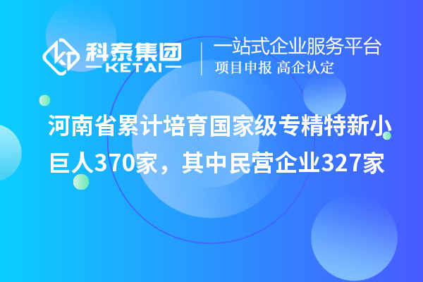 河南省累計(jì)培育國(guó)家級(jí)專(zhuān)精特新小巨人370家，其中民營(yíng)企業(yè)327家