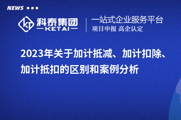 2023年關(guān)于加計(jì)抵減、加計(jì)扣除、加計(jì)抵扣的區(qū)別和案例分析