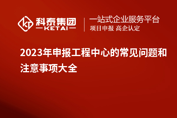 2023年申報工程中心的常見(jiàn)問(wèn)題和注意事項大全