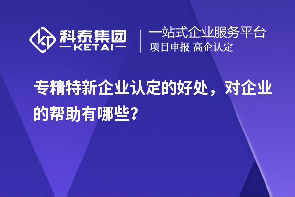 專(zhuān)精特新企業(yè)認定的好處，對企業(yè)的幫助有哪些？