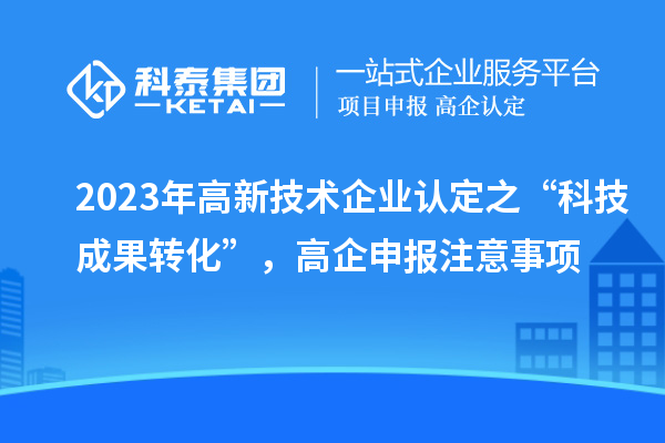 2023年高新技術(shù)企業(yè)認(rèn)定之“科技成果轉(zhuǎn)化”，高企申報(bào)注意事項(xiàng)