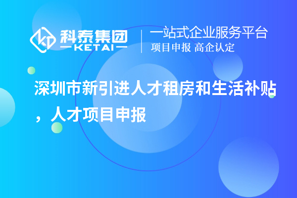 深圳市新引進人才租房和生活補貼，人才項目申報