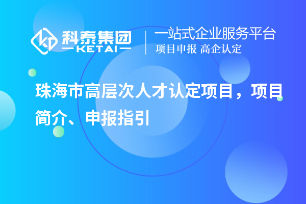 珠海市高層次人才認定項目，項目簡介、申報指引