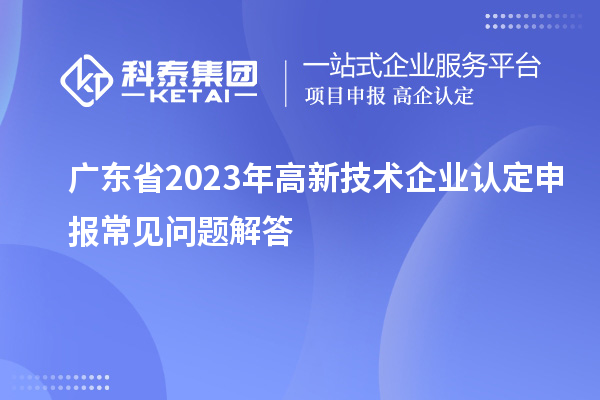 廣東省2023年高新技術(shù)企業(yè)認定申報常見(jiàn)問(wèn)題解答