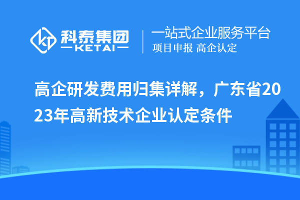 高企研發(fā)費(fèi)用歸集詳解，廣東省2023年高新技術(shù)企業(yè)認(rèn)定條件