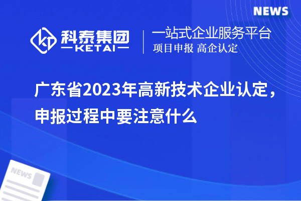 廣東省2023年高新技術(shù)企業(yè)認定，申報過(guò)程中要注意什么