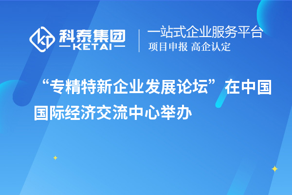 “專精特新企業(yè)發(fā)展論壇”在中國國際經(jīng)濟(jì)交流中心舉辦