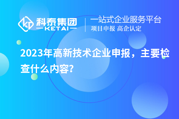 2023年高新技術(shù)企業(yè)申報(bào)，主要檢查什么內(nèi)容？