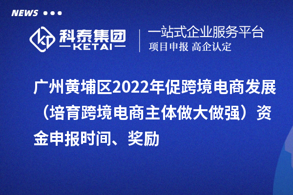 廣州黃埔區2022年促跨境電商發(fā)展（培育跨境電商主體做大做強）資金申報時(shí)間、獎勵