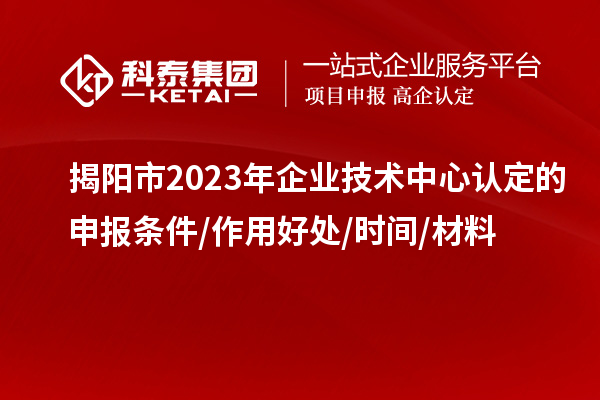 揭陽(yáng)市2023年企業(yè)技術(shù)中心認(rèn)定的申報(bào)條件/作用好處/時(shí)間/材料