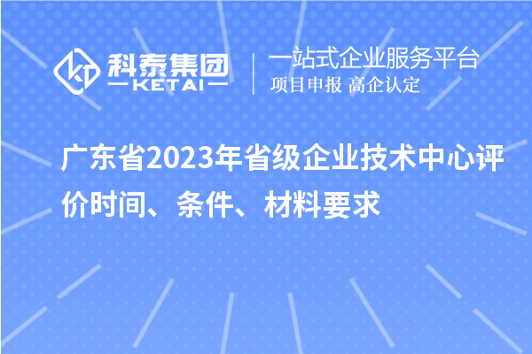 廣東省2023年省級企業(yè)技術(shù)中心評價(jià)時(shí)間、條件、材料要求