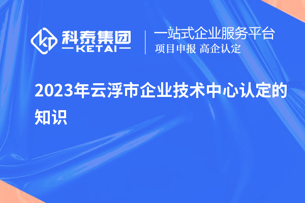 2023年云浮市企業(yè)技術(shù)中心認(rèn)定的知識