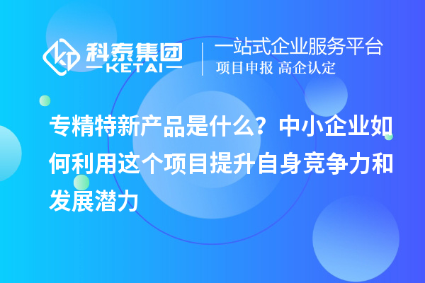 專精特新產(chǎn)品是什么？中小企業(yè)如何利用這個(gè)項(xiàng)目提升自身競爭力和發(fā)展?jié)摿? style=