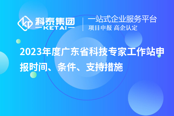 2023年度廣東省科技專家工作站申報時間、條件、扶持措施