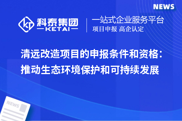 清遠改造項目的申報條件和資格：推動(dòng)生態(tài)環(huán)境保護和可持續發(fā)展