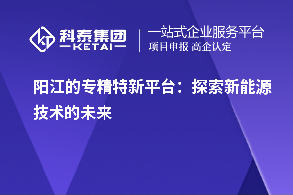 陽江的專精特新平臺：探索新能源技術(shù)的未來