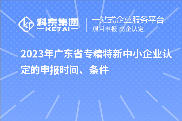 2023年廣東省專(zhuān)精特新中小企業(yè)認定的申報時(shí)間、條件