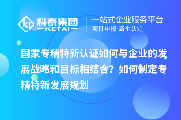 國家專精特新認(rèn)證如何與企業(yè)的發(fā)展戰(zhàn)略和目標(biāo)相結(jié)合？如何制定專精特新發(fā)展規(guī)劃