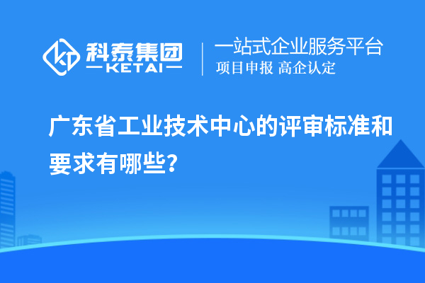 廣東省工業(yè)技術(shù)中心的評審標(biāo)準(zhǔn)和要求有哪些？