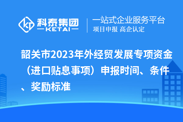 韶關(guān)市2023年外經(jīng)貿發(fā)展專(zhuān)項資金（進(jìn)口貼息事項）申報時(shí)間、條件、獎勵標準