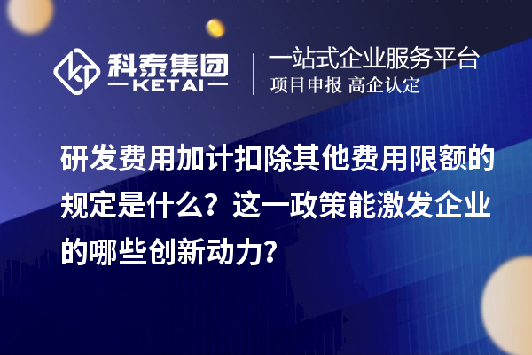 研發(fā)費用加計扣除其他費用限額的規(guī)定是什么？這一政策能激發(fā)企業(yè)的哪些創(chuàng)新動力？