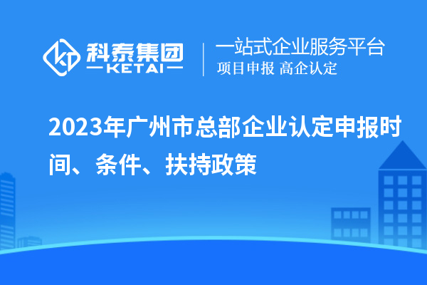 2023年廣州市總部企業(yè)認(rèn)定申報時間、條件、扶持政策