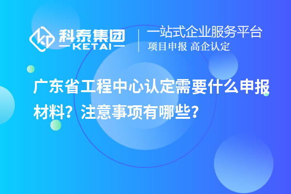 廣東省工程中心認(rèn)定需要什么申報材料？注意事項有哪些？