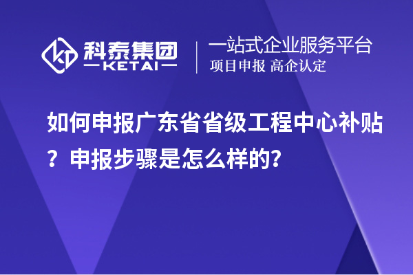 如何申報廣東省省級工程中心補貼？申報步驟是怎么樣的？