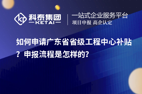 如何申請廣東省省級工程中心補貼？申報流程是怎樣的？