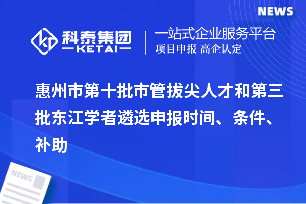 惠州市第十批市管拔尖人才和第三批東江學者遴選申報時間、條件、補助