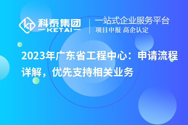 2023年廣東省工程中心：申請流程詳解，優(yōu)先支持相關(guān)業(yè)務(wù)