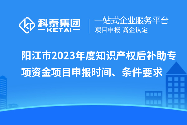 陽江市2023年度知識產(chǎn)權(quán)后補助專項資金項目申報時間、條件要求