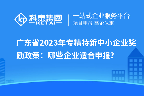 廣東省2023年專(zhuān)精特新中小企業(yè)獎勵政策：哪些企業(yè)適合申報？