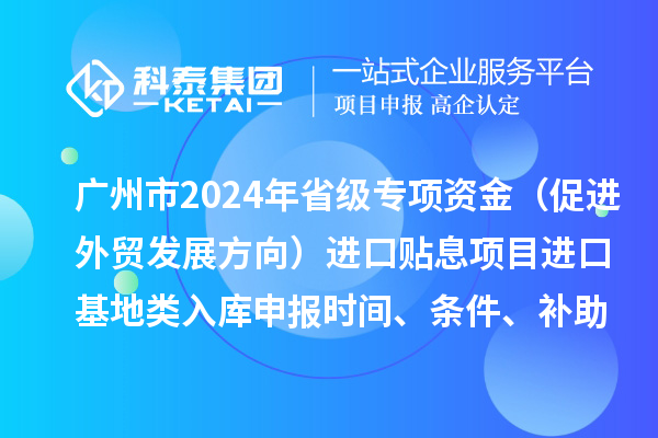 廣州市2024年省級專項資金（促進外貿(mào)發(fā)展方向）進口貼息項目進口基地類入庫申報時間、條件、補助獎勵