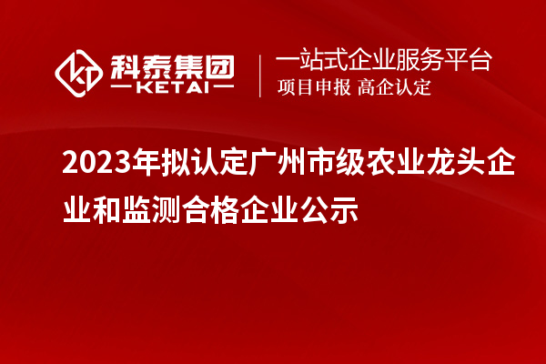 2023年擬認定廣州市級農業(yè)龍頭企業(yè)和監測合格企業(yè)公示