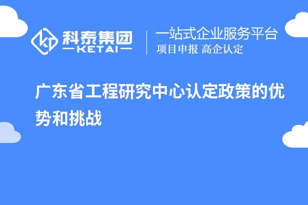 廣東省工程研究中心認定政策的優(yōu)勢和挑戰