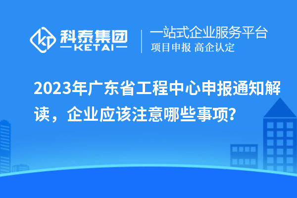 2023年廣東省工程中心申報通知解讀，企業(yè)應(yīng)該注意哪些事項？