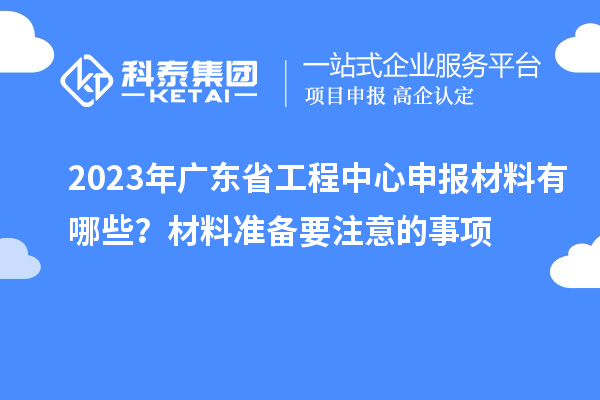 2023年廣東省工程中心申報材料有哪些？材料準(zhǔn)備要注意的事項