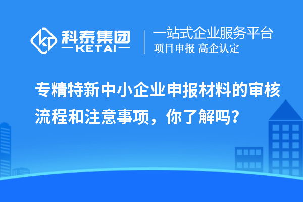 專精特新中小企業(yè)申報材料的審核流程和注意事項，你了解嗎？