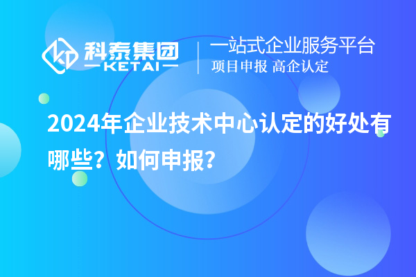 2024年企業(yè)技術(shù)中心認(rèn)定的好處有哪些？如何申報(bào)？