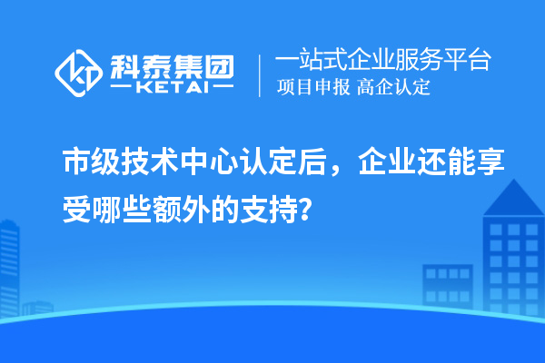 市級(jí)技術(shù)中心認(rèn)定后，企業(yè)還能享受哪些額外的支持？