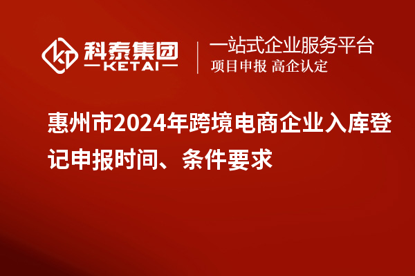 惠州市2024年跨境電商企業(yè)入庫(kù)登記申報(bào)時(shí)間、條件要求